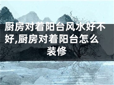 厨房对着阳台风水好不好,厨房对着阳台怎么装修