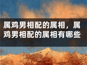 属鸡男相配的属相，属鸡男相配的属相有哪些