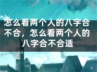 怎么看两个人的八字合不合，怎么看两个人的八字合不合适