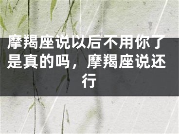 摩羯座说以后不用你了是真的吗，摩羯座说还行