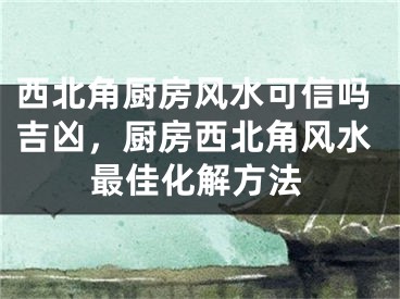 西北角厨房风水可信吗吉凶，厨房西北角风水最佳化解方法