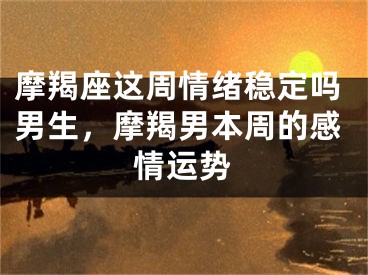 摩羯座这周情绪稳定吗男生，摩羯男本周的感情运势