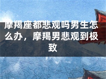 摩羯座都悲观吗男生怎么办，摩羯男悲观到极致
