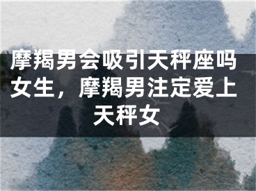 摩羯男会吸引天秤座吗女生，摩羯男注定爱上天秤女