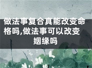 做法事复合真能改变命格吗,做法事可以改变姻缘吗