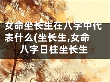 女命坐长生在八字中代表什么(坐长生,女命八字日柱坐长生