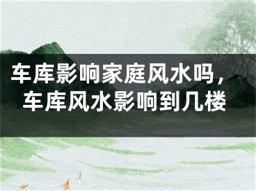 车库影响家庭风水吗，车库风水影响到几楼