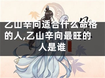 乙山辛向适合什么命格的人,乙山辛向最旺的人是谁