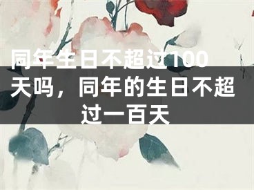 同年生日不超过100天吗，同年的生日不超过一百天