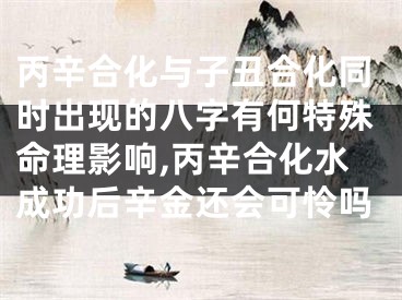 丙辛合化与子丑合化同时出现的八字有何特殊命理影响,丙辛合化水成功后辛金还会可怜吗
