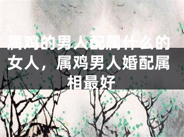 属鸡的男人配属什么的女人，属鸡男人婚配属相最好
