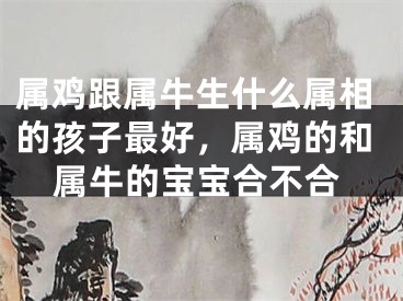 属鸡跟属牛生什么属相的孩子最好，属鸡的和属牛的宝宝合不合