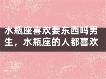 水瓶座喜欢要东西吗男生，水瓶座的人都喜欢