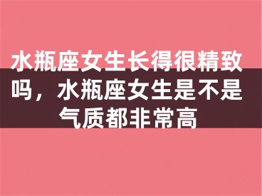 水瓶座女生长得很精致吗，水瓶座女生是不是气质都非常高