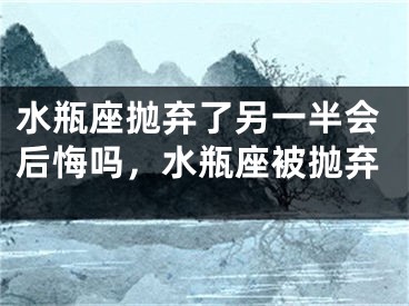 水瓶座抛弃了另一半会后悔吗，水瓶座被抛弃