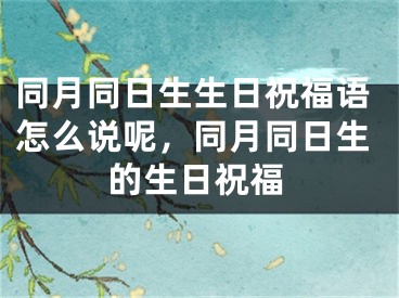 同月同日生生日祝福语怎么说呢，同月同日生的生日祝福