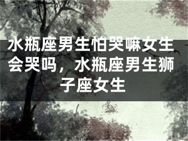 水瓶座男生怕哭嘛女生会哭吗，水瓶座男生狮子座女生