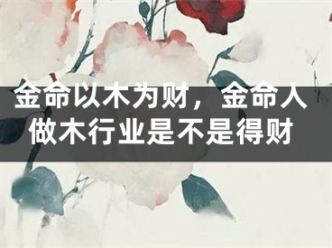 金命以木为财，金命人做木行业是不是得财