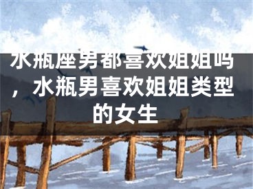 水瓶座男都喜欢姐姐吗，水瓶男喜欢姐姐类型的女生
