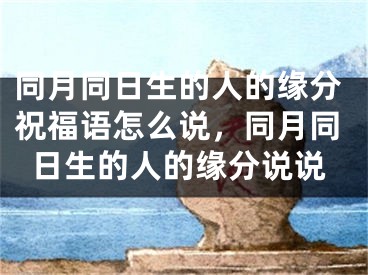 同月同日生的人的缘分祝福语怎么说，同月同日生的人的缘分说说