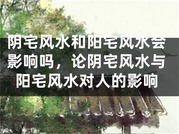 阴宅风水和阳宅风水会影响吗，论阴宅风水与阳宅风水对人的影响