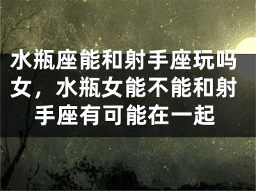 水瓶座能和射手座玩吗女，水瓶女能不能和射手座有可能在一起