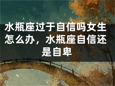 水瓶座过于自信吗女生怎么办，水瓶座自信还是自卑