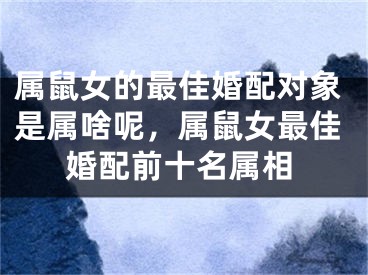 属鼠女的最佳婚配对象是属啥呢，属鼠女最佳婚配前十名属相