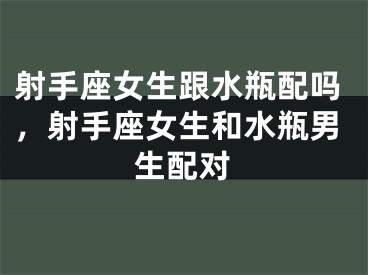 射手座女生跟水瓶配吗，射手座女生和水瓶男生配对