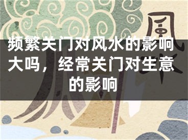 频繁关门对风水的影响大吗，经常关门对生意的影响