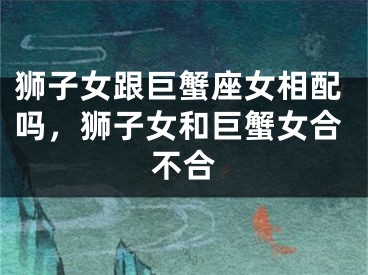 狮子女跟巨蟹座女相配吗，狮子女和巨蟹女合不合