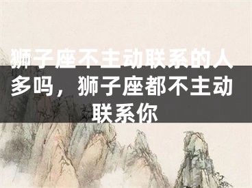狮子座不主动联系的人多吗，狮子座都不主动联系你