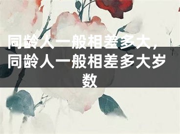 同龄人一般相差多大，同龄人一般相差多大岁数