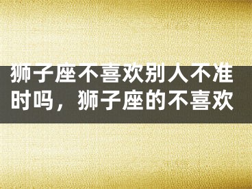 狮子座不喜欢别人不准时吗，狮子座的不喜欢