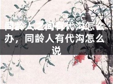 同龄人之间有代沟怎么办，同龄人有代沟怎么说