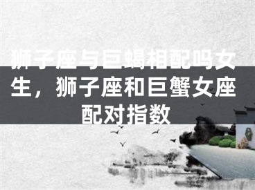 狮子座与巨蝎相配吗女生，狮子座和巨蟹女座配对指数