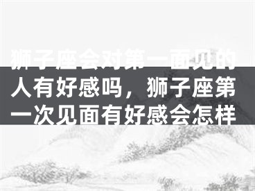 狮子座会对第一面见的人有好感吗，狮子座第一次见面有好感会怎样