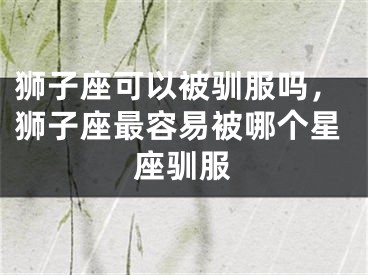 狮子座可以被驯服吗，狮子座最容易被哪个星座驯服