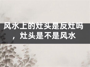 风水上的灶头是反灶吗，灶头是不是风水