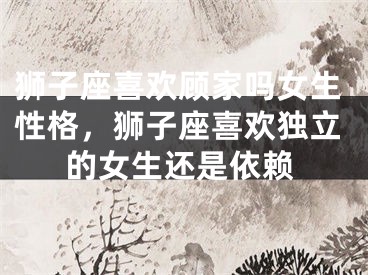 狮子座喜欢顾家吗女生性格,狮子座喜欢独立的女生还是依赖