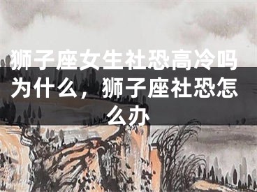 狮子座女生社恐高冷吗为什么，狮子座社恐怎么办