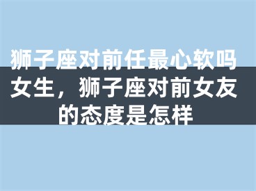 狮子座对前任最心软吗女生,狮子座对前女友的态度是怎样