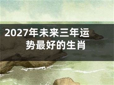 2027年未来三年运势最好的生肖