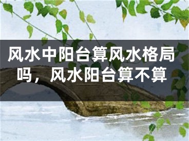 风水中阳台算风水格局吗,风水阳台算不算