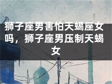 狮子座男害怕天蝎座女吗,狮子座男压制天蝎女