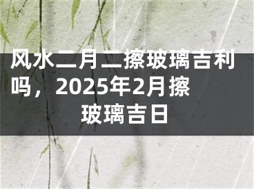 风水二月二擦玻璃吉利吗,2025年2月擦玻璃吉日