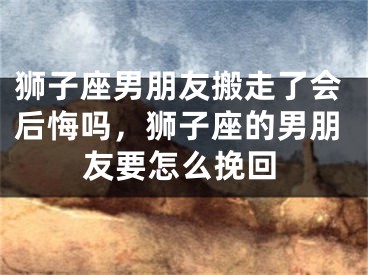 狮子座男朋友搬走了会后悔吗,狮子座的男朋友要怎么挽回