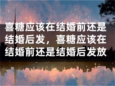 喜糖应该在结婚前还是结婚后发，喜糖应该在结婚前还是结婚后发放