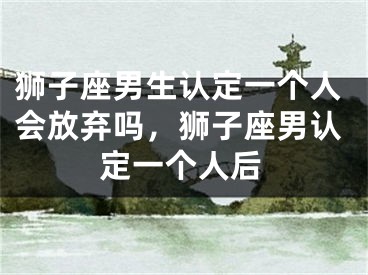 狮子座男生认定一个人会放弃吗,狮子座男认定一个人后