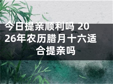 今日提亲顺利吗 2026年农历腊月十六适合提亲吗